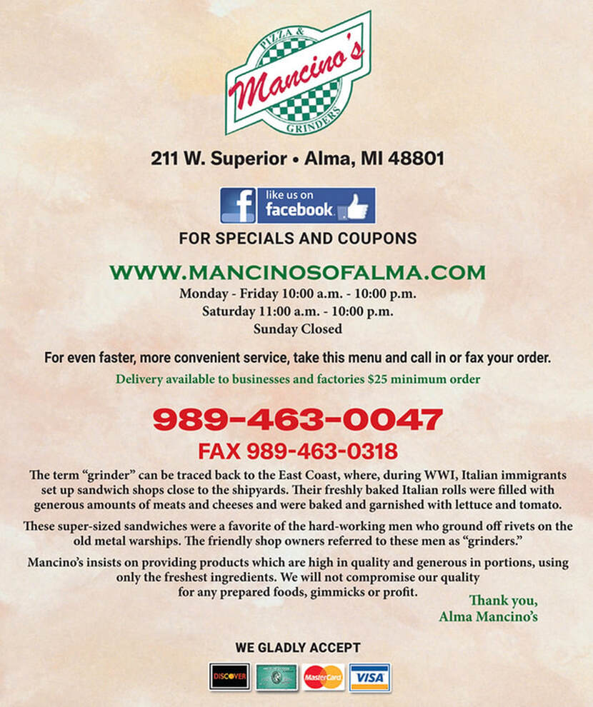 / PULA r  /Mancino S GRINDER 211 W. Superior Alma, MI 48801  like us on facebook.  FOR SPECIALS AND COUPONS  WWW.MANCINOSOFALMA.COM Monday - Friday 10:00 a.m. - 10:00 p.m. Saturday 11:00 a.m. - 10:00 p.m. Sunday Closed For even faster, more convenient service, take this menu and call in or fax your order. Delivery available to businesses and factories $25 minimum order  989-463-0047 FAX 989-463-0318 The term 