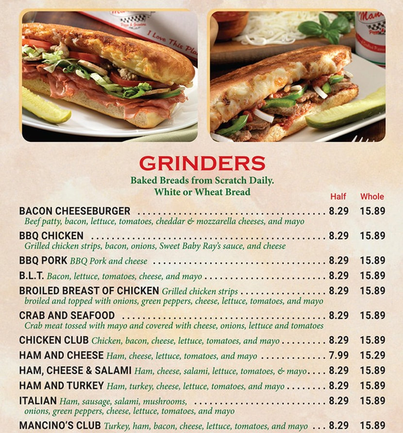 GRINDERS Links active once published Baked Breads from Scratch Daily. White or Wheat Bread Half Whole  BACON CHEESEBURGER 8.29 15.89 Beef patty, bacon, lettuce, tomatoes, cheddar & mozzarella cheeses, and mayo BBQ CHICKEN 8.29 15.89 Grilled chicken strips, bacon, onions, Sweet Baby Ray's sauce, and cheese BBQ PORK BBQ Pork and cheese 8.29 15.89 B.L.T. Bacon, lettuce, tomatoes, cheese, and mayo .... 8.29 15.89 BROILED BREAST OF CHICKEN Grilled chicken strips . . 8.29 15.89 broiled and topped with onions, green peppers, cheese, lettuce, tomatoes, and mayo CRAB AND SEAFOOD 8.29 15.89 Crab meat tossed with mayo and covered with cheese, onions, lettuce and tomatoes CHICKEN CLUB Chicken, bacon, cheese, lettuce, tomatoes, and mayo . . . . . . . . . 8.29 15.89 HAM AND CHEESE Ham, cheese, lettuce, tomatoes, and mayo 7.99 15.29 HAM, CHEESE & SALAMI Ham, cheese, salami, lettuce, tomatoes, & mayo. . . . 8.29 15.89 HAM AND TURKEY Ham, turkey, cheese, lettuce, tomatoes, and mayo . . . . . . . . 8.29 15.89 ITALIAN Ham, sausage, salami, mushrooms, ............. 8.29 15.89 onions, green peppers, cheese, lettuce, tomatoes, and mayo MANCINO'S CLUB Turkey, ham, bacon, cheese, lettuce, tomatoes, and mayo 8.29 15.89