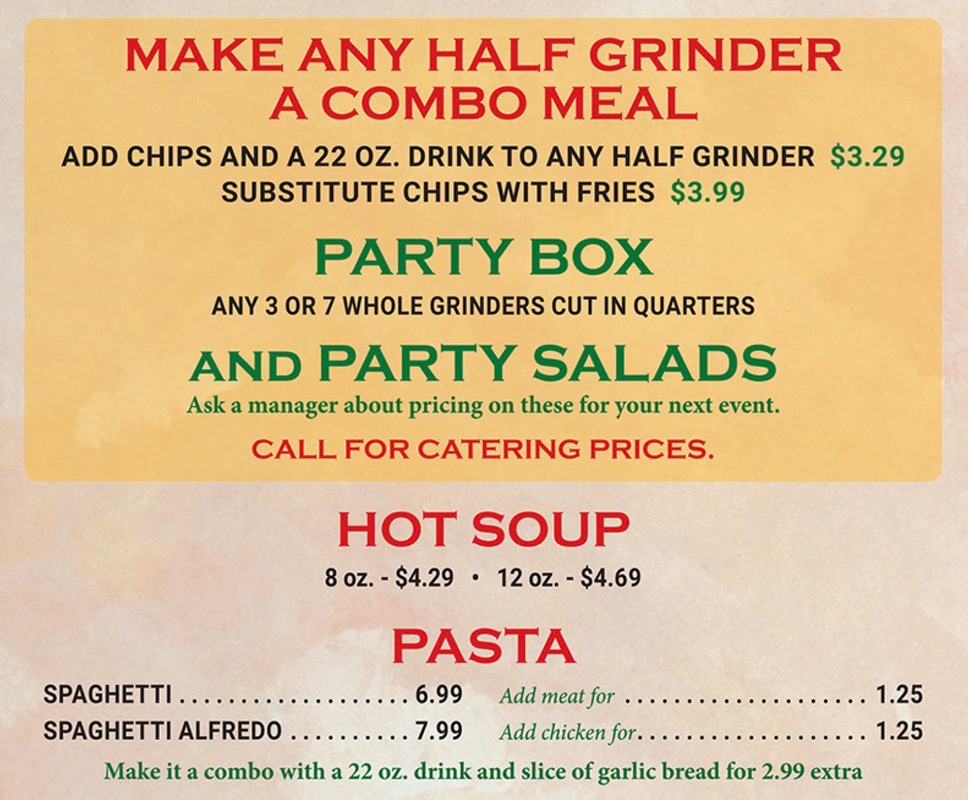 MAKE ANY HALF GRINDER A COMBO MEAL ADD CHIPS AND A 22 OZ. DRINK TO ANY HALF GRINDER $3.29 SUBSTITUTE CHIPS WITH FRIES $3.99  PARTY BOX ANY 3 OR 7 WHOLE GRINDERS CUT IN QUARTERS  AND PARTY SALADS Ask a manager about pricing on these for your next event. CALL FOR CATERING PRICES.  HOT SOUP 8 oz. - $4.29 • 12 oz. - $4.69  PASTA SPAGHETTI ........... 6.99 Add meat for 1.25 SPAGHETTI ALFREDO 7.99 Add chicken for.. 1.25  Make it a combo with a 22 oz. drink and slice of garlic bread for 2.99 extra